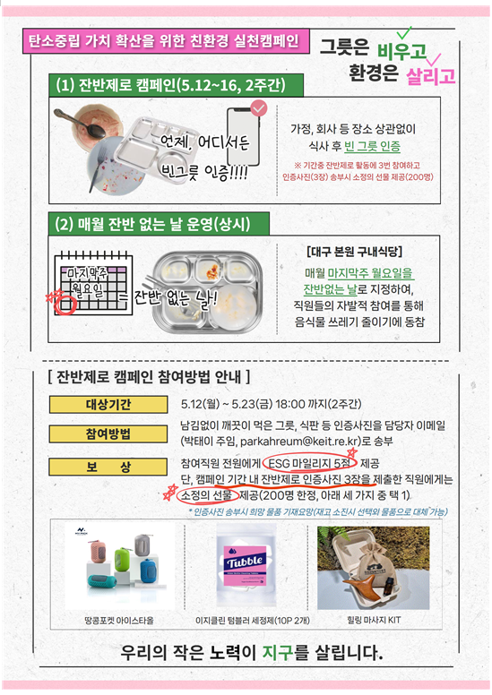 탄소중립 가치 확산을 위한 친환경 실천캠페인 그릇은 비우고 환경은 살리고 (1) 잔반제로 캠페인(5.12~16,2주간) 언제 어디서든 빈그릇 인증!! 
                        				     	  가정, 회사 등 장소 상관없이 식사 후 빈 그릇 인증 (2)매월 잔반 없는 날 운영(상시) [대구 본원 구내식당] 매월 마지막주 월요일을 잔반없는 날로 지정하여, 직원들의 자발적 참여를 통해 음식물 쓰레기 줄이기에 동참
                        				     	  [잔반제로 캠페인 참여방법 안내
                        				     	  대상기간 5.12(월)~5.23(금) 18:00까지(2주간) 참여방법 남김없이 깨긋이 먹은 그릇, 식판 등 인증사진을 담당자 이메일(박태이 주임)로 송부
                        				     	  보상 참여직원 전원에게 ESG 마일리지 5점 제공 단, 캠페인 기간 내 잔반제로 인증사진 3장을 제출한 직원에게는 소정의 선물 제공(200명 한정, 아래 세 가지 중 택 1)
                        				     	  우리의 작은 노력이 지구를 살립니다.